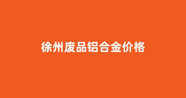 徐州废品铝合金价格_徐州废铝价格最新行情