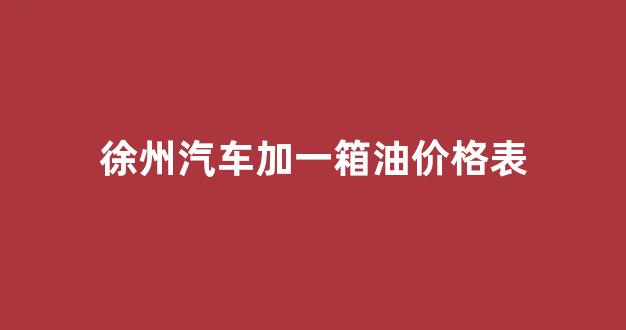 徐州汽车加一箱油价格表图_徐州汽车加一箱油价格表