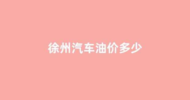 徐州汽车油价多少_徐州的油价现在是多少钱