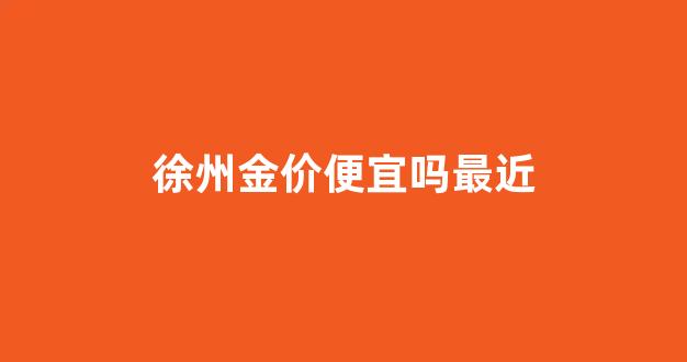 徐州金价便宜吗最近_徐州金价便宜吗最近几天