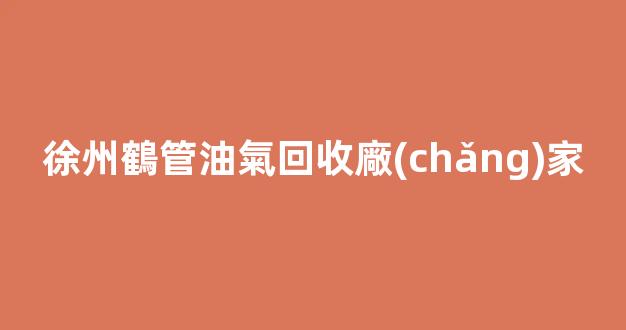 徐州鶴管油氣回收廠(chǎng)家(徐州鶴管油氣回收廠(chǎng)家聯(lián)系電話(huà))(1)