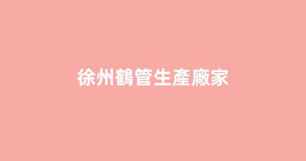 徐州鶴管生產廠家(徐州鶴管生產廠家電話)(1)
