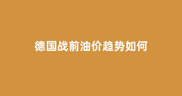 德国战前油价趋势如何_德国战前油价趋势如何分析
