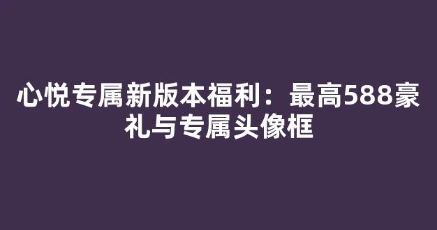 心悦专属新版本福利：最高588豪礼与专属头像框
