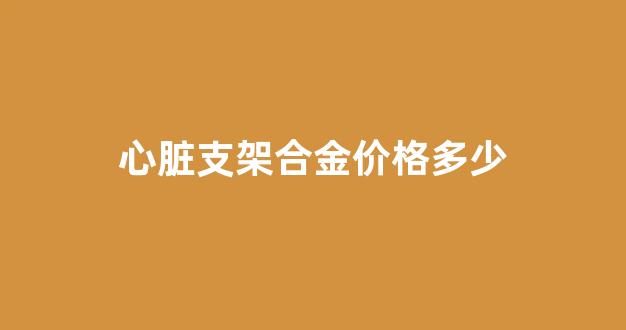 心赃支架价格_心脏支架合金价格多少
