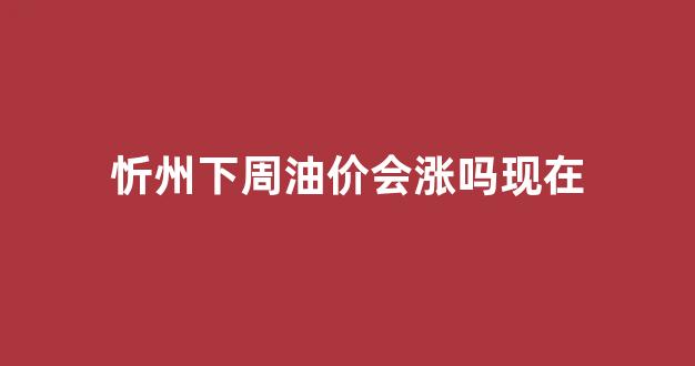忻州下周油价会涨吗现在_忻州下周油价会涨吗现在还涨吗