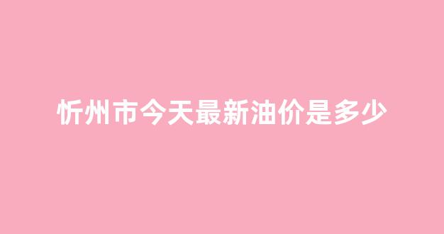 忻州油价哪里便宜_忻州市今天最新油价是多少