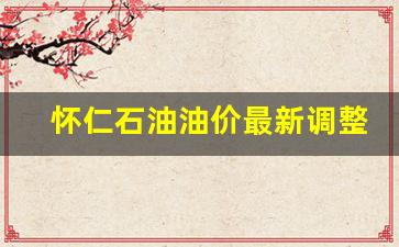 怀仁石油油价最新调整表查询-怀仁石油油价最新调整表