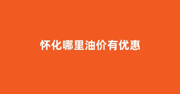 怀化哪里油价有优惠_怀化哪里加油便宜