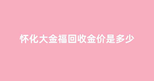 怀化黄金回收多少钱一克_怀化大金福回收金价是多少