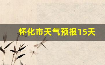 怀化市天气预报15天天气情况_怀化市天气预报15天天气情况表
