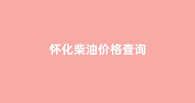 怀化柴油价格查询_怀化柴油价格查询表