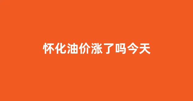 怀化油价涨了吗今天几点_怀化油价涨了吗今天