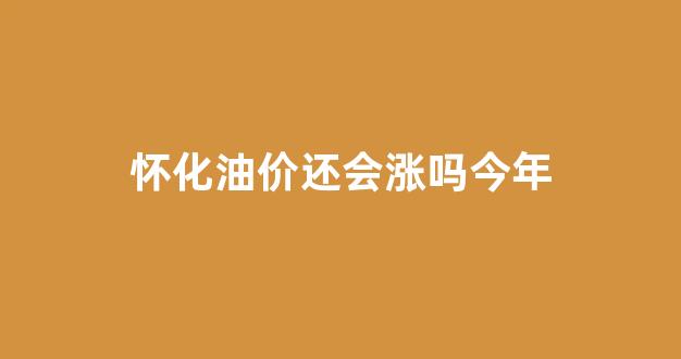 怀化最新油价_怀化油价还会涨吗今年