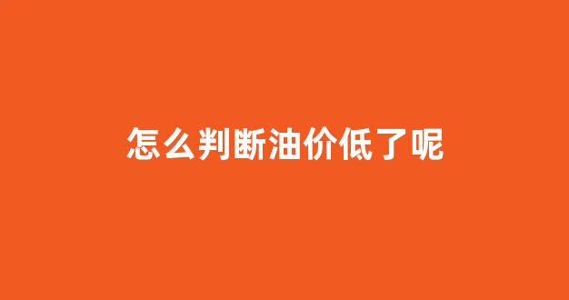 怎么知道油价涨跌_怎么判断油价低了呢