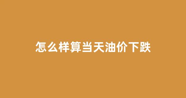 怎么样算当天油价下跌_怎么才能知道油价起伏