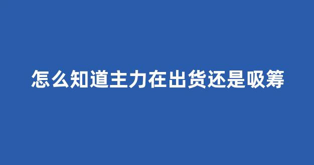 怎么知道主力在出货还是吸筹(如何判断主力在吸筹还是出货)_https://www.qgjzrcxxzxpt.com_上期所_第1张