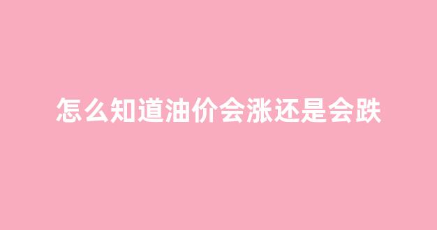 怎么知道油价会涨还是会跌_怎么看油价格