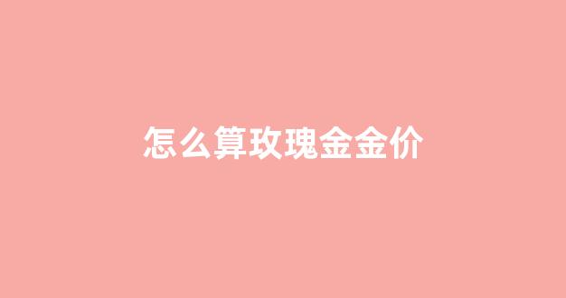 怎么算玫瑰金金价_玫瑰金怎么分好坏