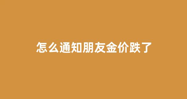 怎么通知朋友金价跌了_怎么通知朋友金价跌了的话