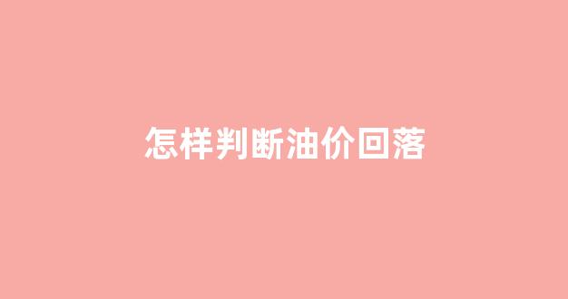 怎样知道油价是涨还是降_怎样判断油价回落
