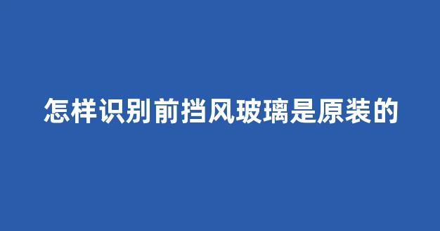 怎样识别前挡风玻璃是原装的(前挡风玻璃怎么看是不是原厂的)_https://www.jnskb.com_装修公司_第1张