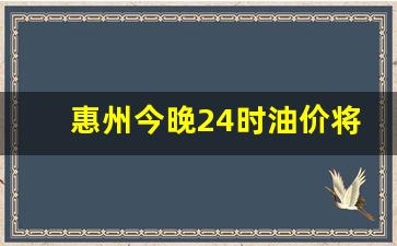 惠州今晚24时油价将下调了吗-今天惠州油价