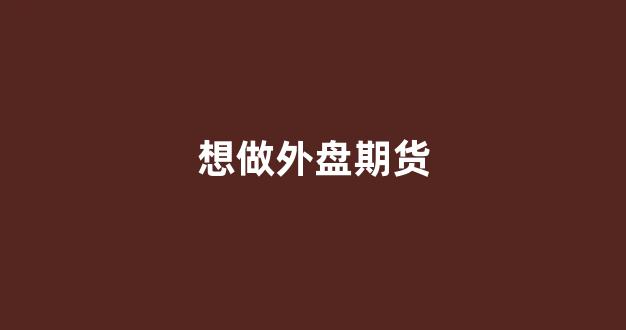 想做外盘期货(想做外盘期货赚钱吗)_https://www.taocizhiliang.com_装修流程_第1张