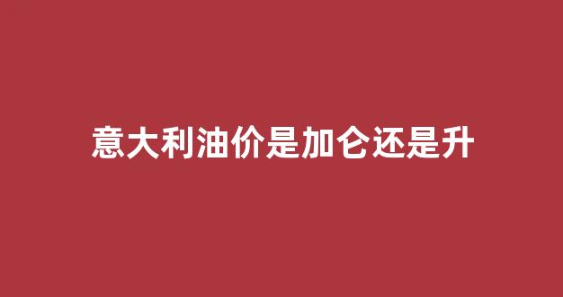 意大利油价是加仑还是升_意大利油价是加仑还是升仑