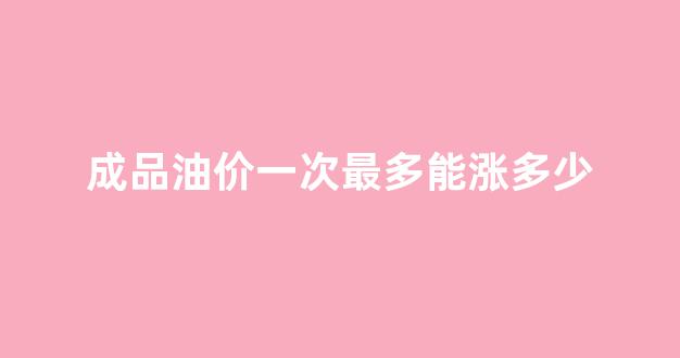 成品油价一次最多能涨多少_成品油价最高