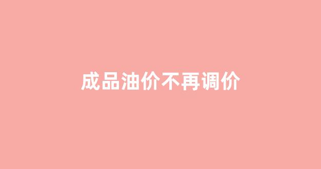 成品油价不再调价_成品油价格下降