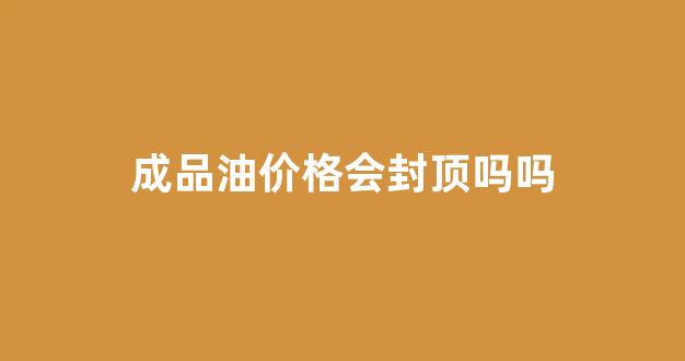 成品油价格会封顶吗吗_成品油调价了吗