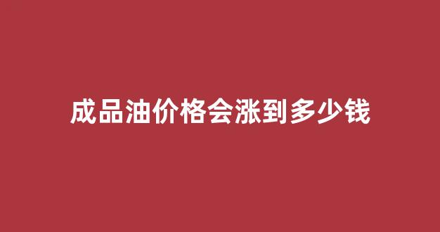 成品油价格会涨到多少钱_成品油价涨还是下跌