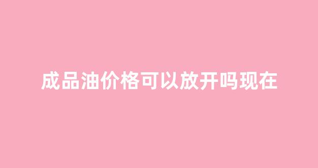 成品油价格可以放开吗现在_成品油价格可以放开吗现在价格多少