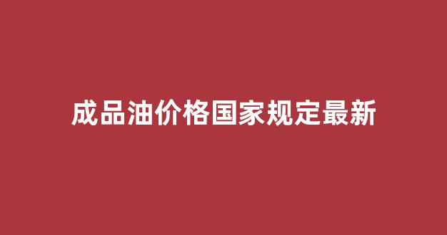 成品油价格国家规定最新_成品油价格国家规定最新标准
