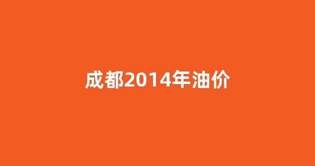 2014年的油价_成都2014年油价
