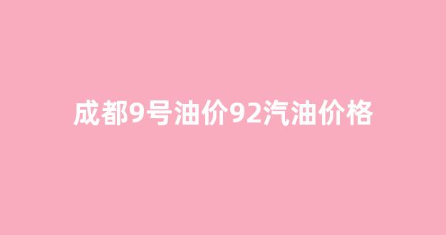 成都92号油价调整最新消息_成都9号油价92汽油价格