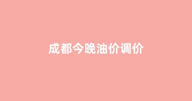 成都今晚油价调价_成都油价调整窗口时间表
