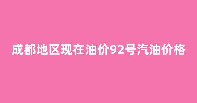 成都地区现在油价92号汽油价格_成都实时油价92汽油价格