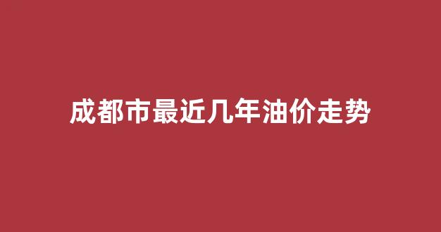 成都油价上涨_成都市最近几年油价走势