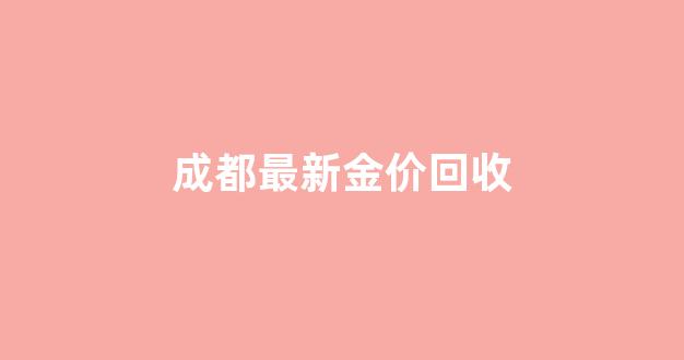 成都最新金价回收价格查询_成都最新金价回收