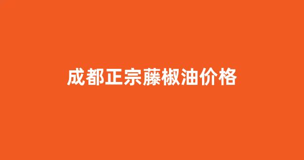 成都正宗藤椒油价格_成都正宗藤椒油价格多少