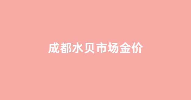 成都水贝市场金价_成都水贝市场金价多少一克