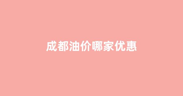 成都油价哪家优惠_成都油价最便宜的加油站