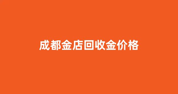 成都金店回收金价格_成都金子回收价格