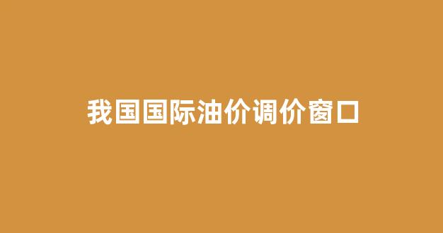 国内油价调整窗口_我国国际油价调价窗口