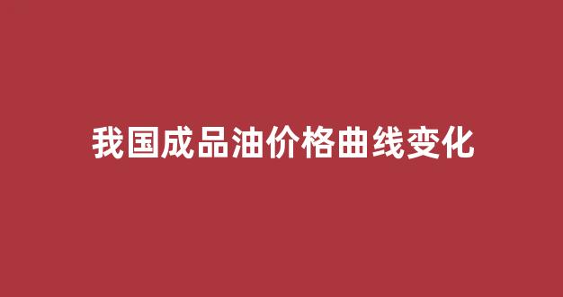 我国成品油价格曲线变化_我国成品油价格曲线变化趋势图