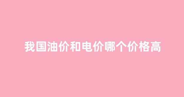 我国油价和电价哪个价格高_国内油价和什么有关