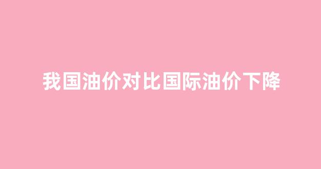 我国油价对比国际油价下降_中国油价和国际油价接轨吗
