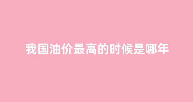 我国油价最高的时候是哪年_我国油价最高的时候是哪年到哪年